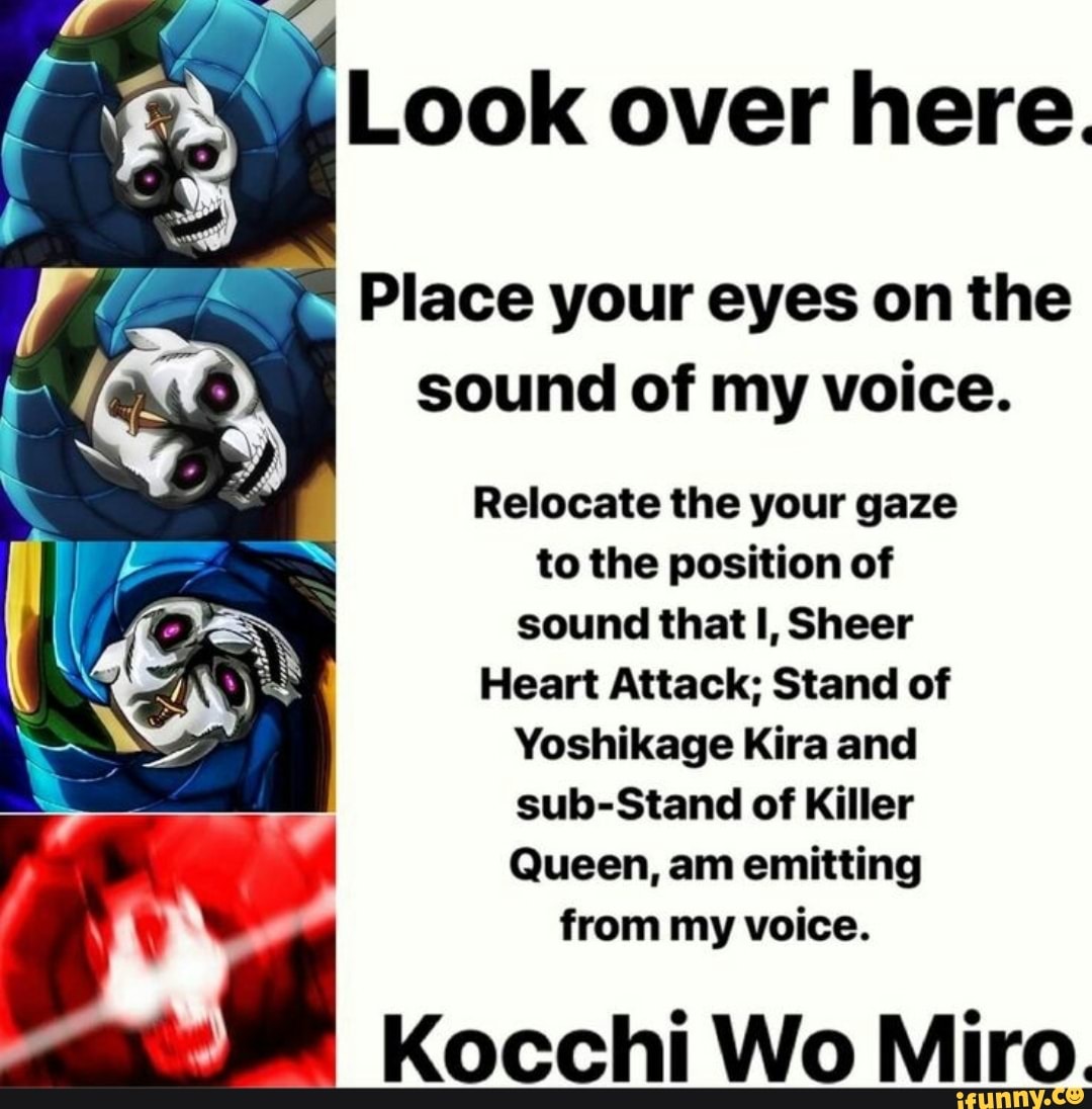 f 8 Look over here.
Place your eyes on the
E
sound of my voice.
Relocate the your gaze
to the position of
sound that I, Sheer
Heart Attack; Stand of
Yoshikage Kira and
sub-Stand of Killer
Queen, am emitting
from my voice.
Kocchi Wo Miro.