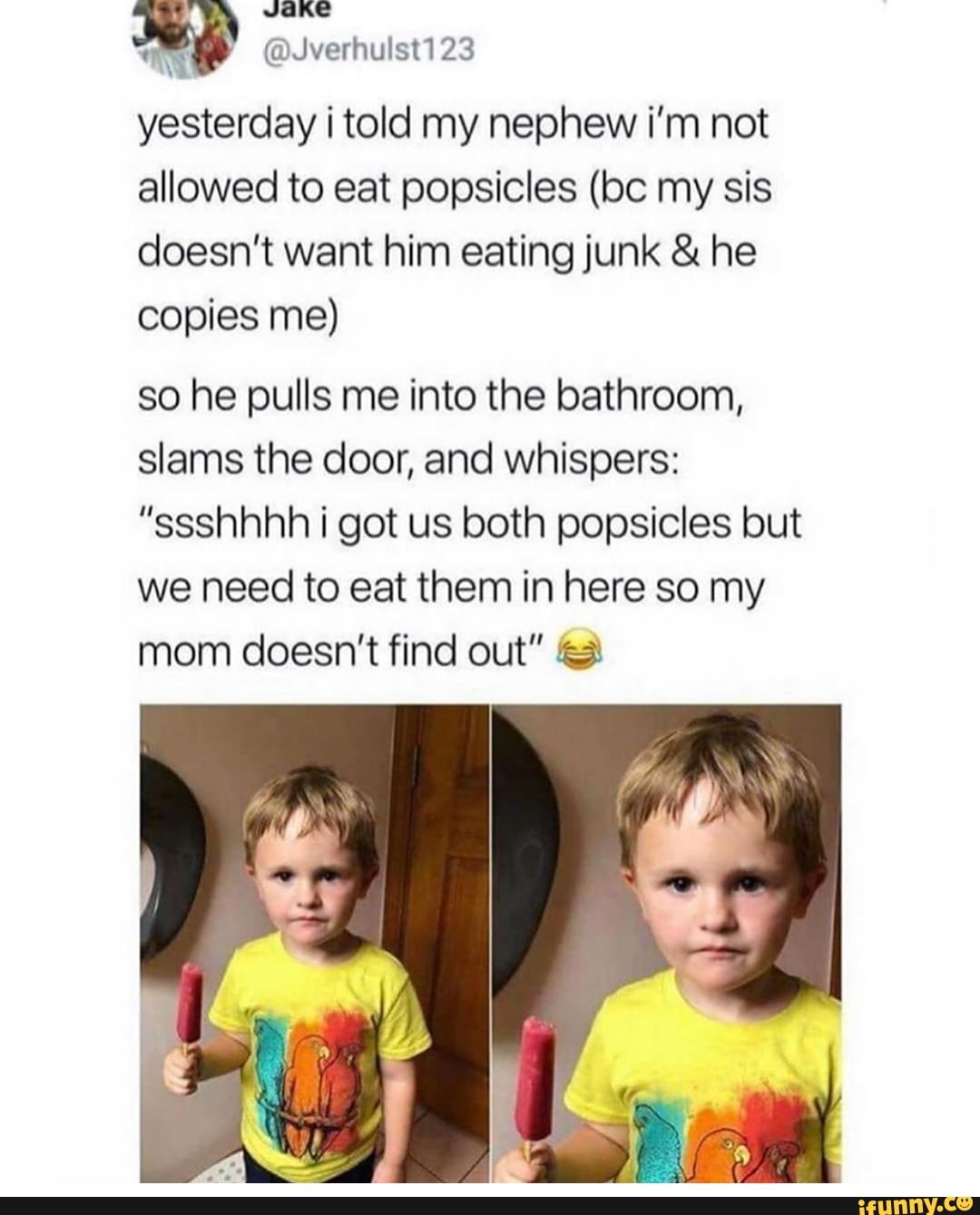 Tins
v
yesterday i told my nephew i'm not
allowed to eat popsicles (bc my sis
doesn't want him eating junk he
copies me)
so he pulls me into the bathroom,
slams the door, and whispers:
"ssshhhh i got us both popsicles but
we need to eat them in here so my
mom doesn't find out" 2