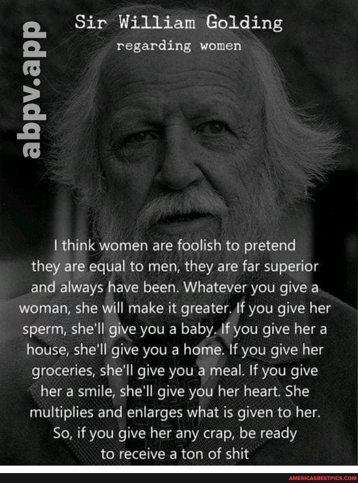 Sir William Golding
regarding women
abpv.app
think women are foolish to pretend they are equal to men, they are far superior and always have been. Whatever you give a woman, she will make it greater. If you give her sperm, she'll give you a baby. if you give her a house, she'll give you a home. If you give her groceries, she'll give you a meal. If you give her a smile, she'll give you her heart. She multiplies and enlarges what is given to her.
So, if you give her any crap, be ready
to receive a ton of shit