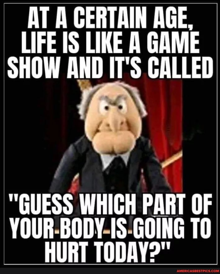 AT A CERTAIN AGE,
LIFE IS LIKE A GAME SHOW AND IT'S CALLED
"GUESS WHICH PART OF YOUR BODY IS GOING TO HURT TODAY?"