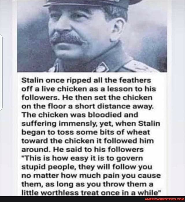 Stalin once ripped all the feathers off a live chicken as a lesson to his followers. He then set the chicken on the floor a short distance away.
The chicken was bloodied and suffering immensly, yet, when Stalin began to toss some bits of wheat toward the chicken it followed him around. He said to his followers
"This is how easy it is to govern stupid people, they will follow you no matter how much pain you cause them, as long as you throw them a little worthless treat once in a while"