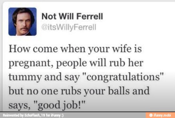 Not Will Ferrell
How come when your wife is
pregnant, people will rub her
tummy and say "congratulations'
but no one rubs your balls and
