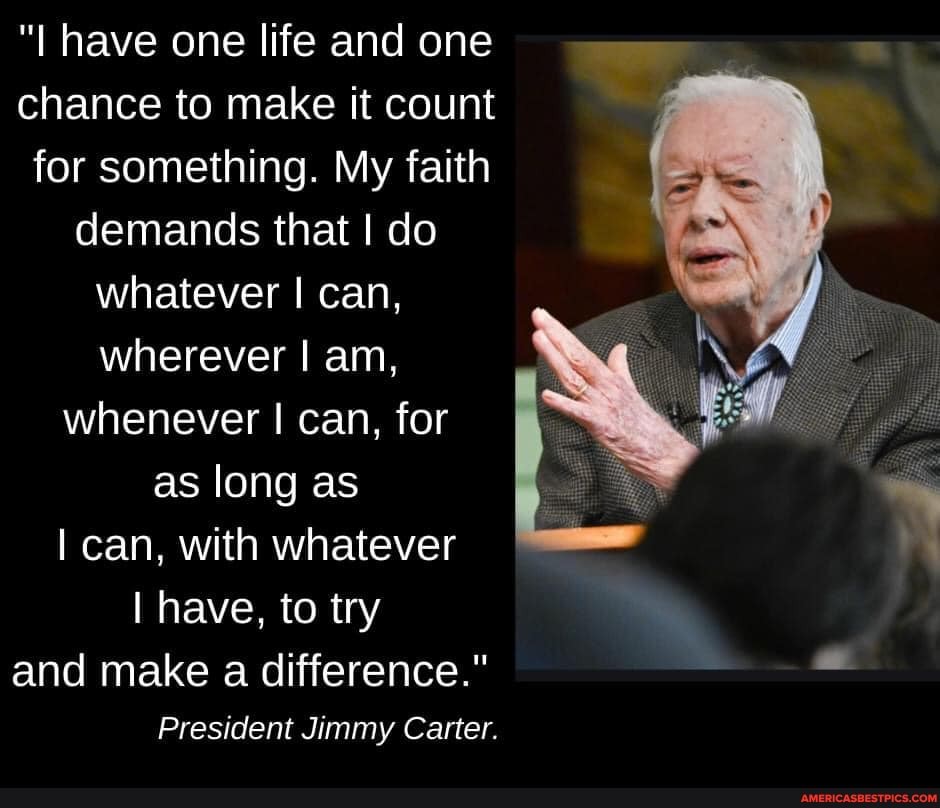 "I have one life and one chance to make it count for something. My faith demands that I do whatever I can, wherever I am, whenever can, for as long as
I can, with whatever
I have, to try
and make a difference."
President Jimmy Carter.