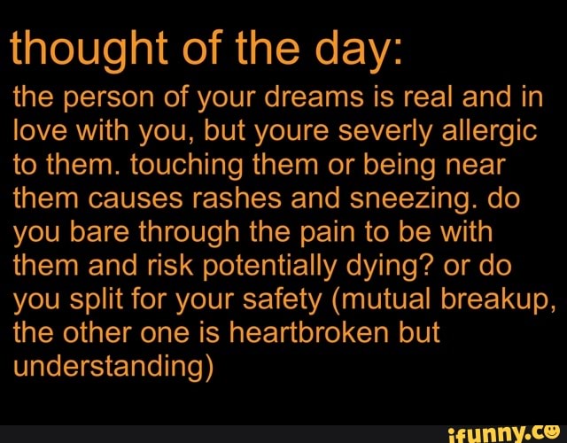 thought of the day:
the person of your dreams is real and in love with you, but youre severly allergic to them. touching them or being near them causes rashes and sneezing. do you bare through the pain to be with them and risk potentially dying? or do you split for your safety (mutual breakup, the other one is heartbroken but understanding)