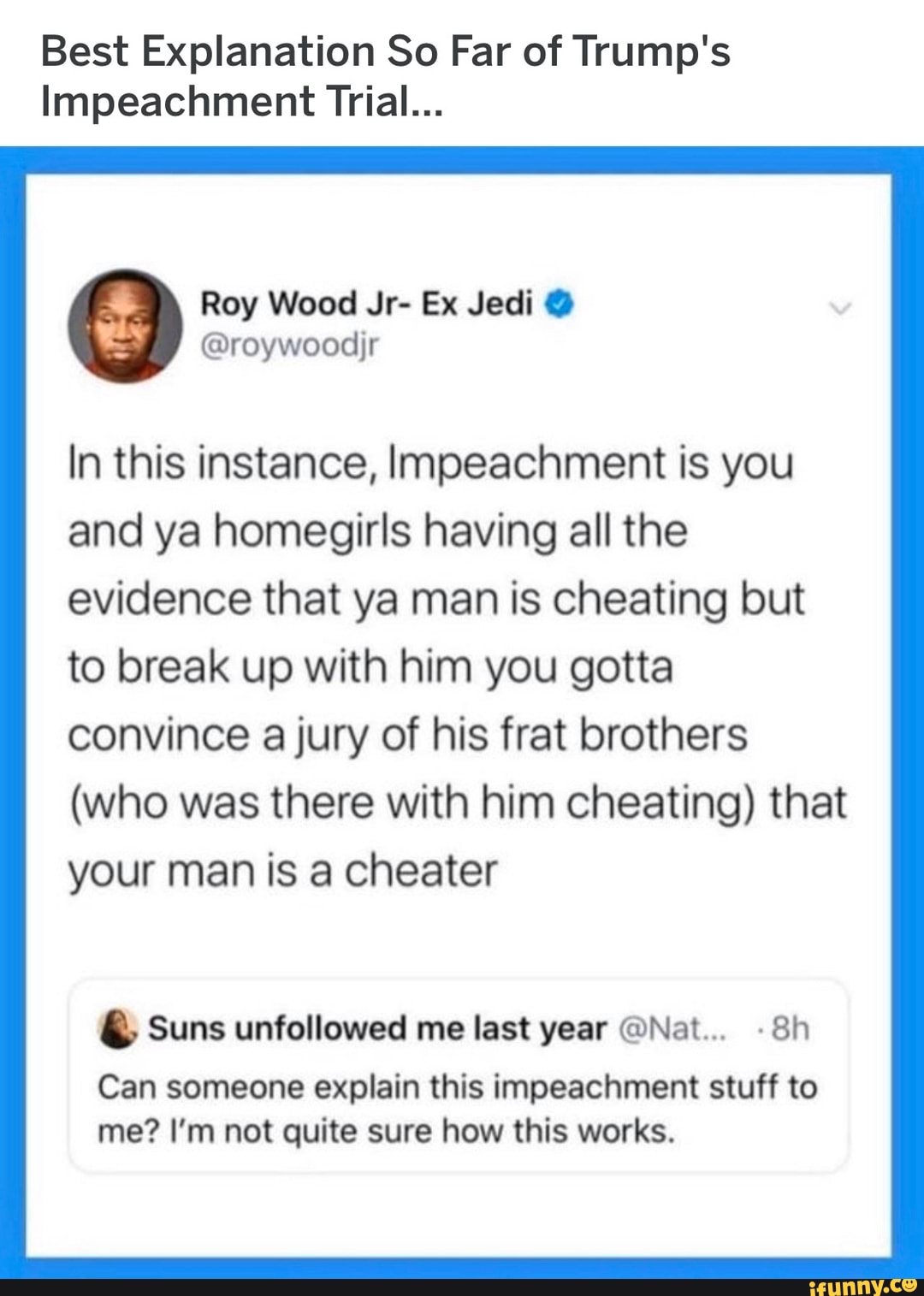 Best Explanation So Far of Trump's
Impeachment Trial...
@roywoodjr
In this instance, Impeachment is you
and ya homegirls having all the
evidence that ya man is cheating but
to break up with him you gotta
convince a jury of his frat brothers
(who was there with him cheating) that
your man is a cheater Suns unfollowed me last year @Nat... -8h
Can someone explain this impeachment stuff to
me? I'm not quite sure how this works.
