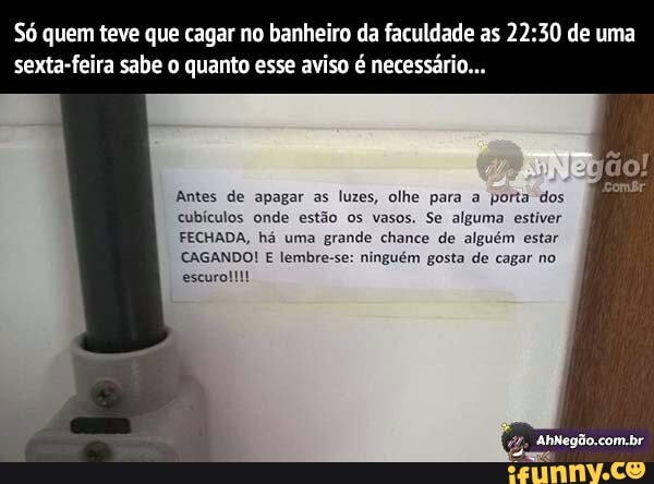 Só quem teve que cagar no banheiro da faculdade as 22:30 de uma
Antes de apagar as luzes, olhe para a porta dos
cubículos onde estão os vasos. Se alguma estiver
FECHADA, há uma
grande chance de alguém estar
CAGANDO! E lembre-se: ninguém gosta de cagar no