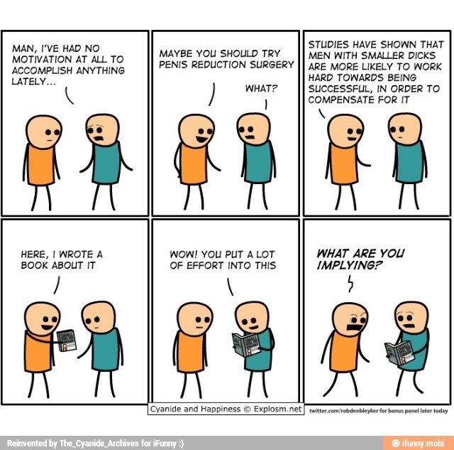 MAN, I'VE HAD NO
HERE, I WROTE A
MAYBE YOU SHOULD TRY
WOW! YOU PUT ALOT
0
STUDIES HAVE SHOWN THAT
MEN WITH SMALLER DICKS
WHAT ARE YOU
[Cyanide and Happiness © Explosm.net
Tae com