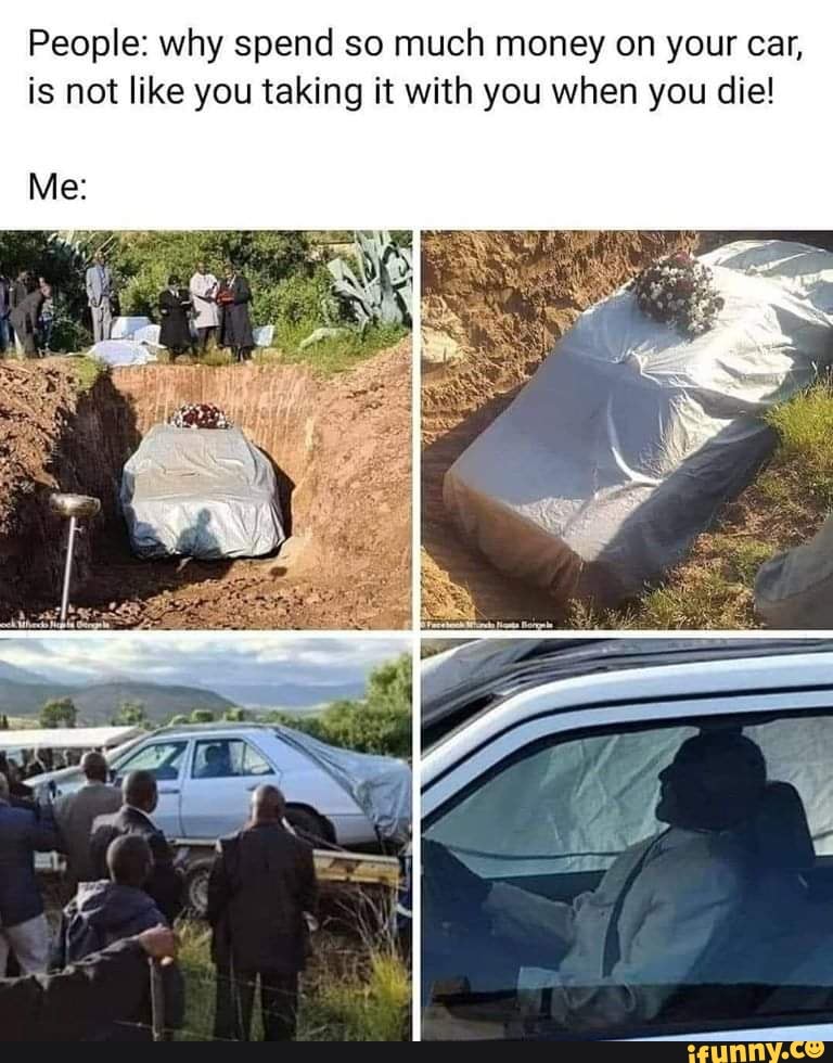 People: why spend so much money on your car,
is not like you taking it with you when you die!