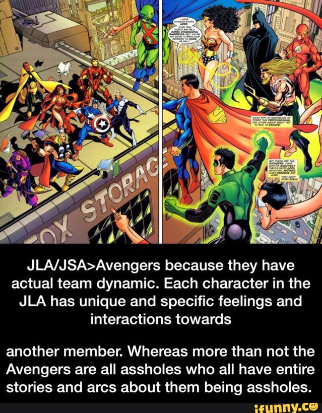 JLA/JSA>Avengers because they have
actual team dynamic. Each character in the
JLA has unique and specific feelings and
interactions towards
another member. Whereas more than not the
Avengers are all assholes who all have entire
stories and arcs about them being assholes. - another member. Whereas more than not the Avengers are all assholes who all have entire stories and arcs about them being assholes.