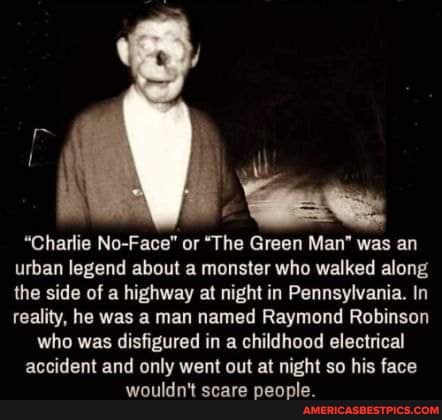 il
"Charlie No-Face" or "The Green Man" was an urban legend about a monster who walked along the side of a highway at night in Pennsylvania. In reality, he was a man named Raymond Robinson who was disfigured in a childhood electrical
accident and only went out at night so his face wouldn't scare people.