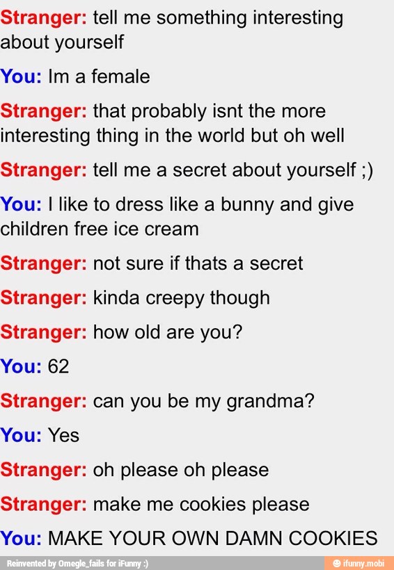 Stranger: tell me something interesting
about yourself
You: Im a female
Stranger: that probably isnt the more
interesting thing in the world but oh well
Stranger: tell me a secret about yourself You: I like to dress like a bunny and give
children free ice cream
Stranger: not sure if thats a secret
Stranger: kinda creepy though
Stranger: how old are you?
You: 62
Stranger: can you be my grandma?
You: Yes
Stranger: oh please oh please
Stranger: make me cookies please
You: MAKE YOUR OWN DAMN COOKIES