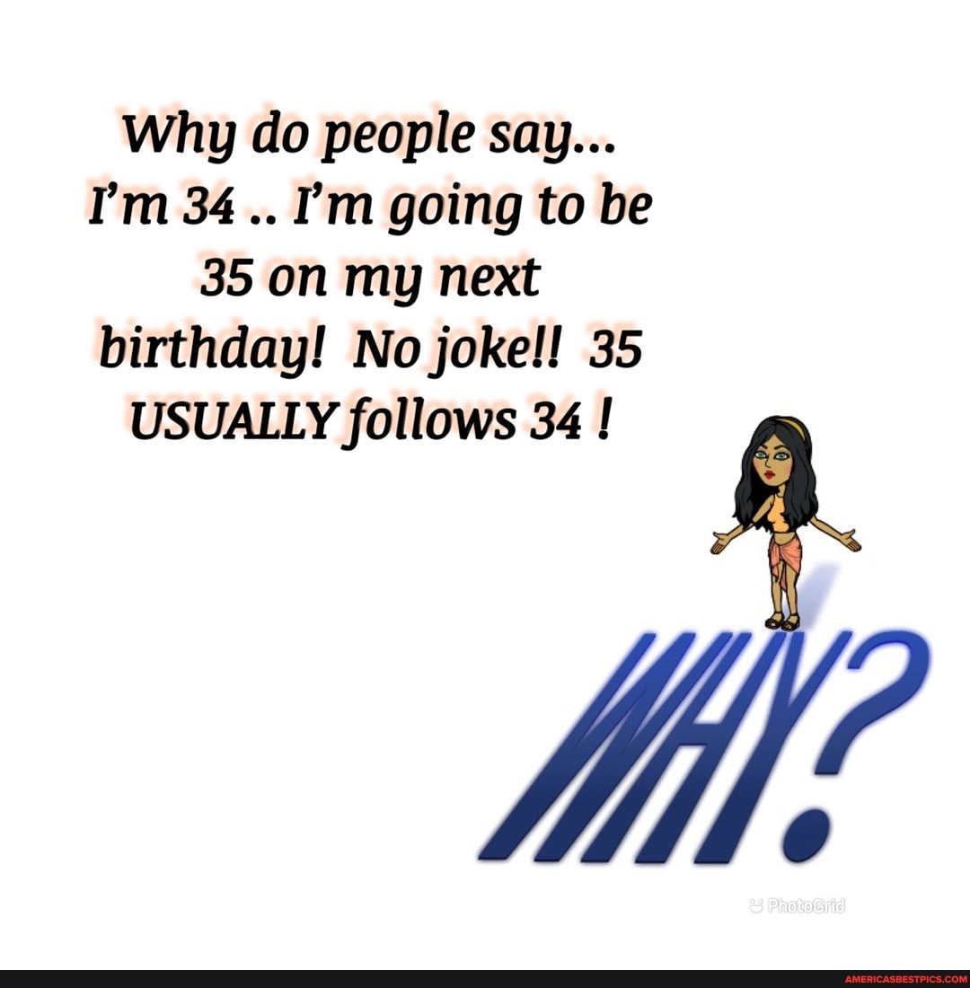 Why do people say...
I'm 34 I'm going to be
35 on my next birthday! No joke!! 35
USUALLY follows 34