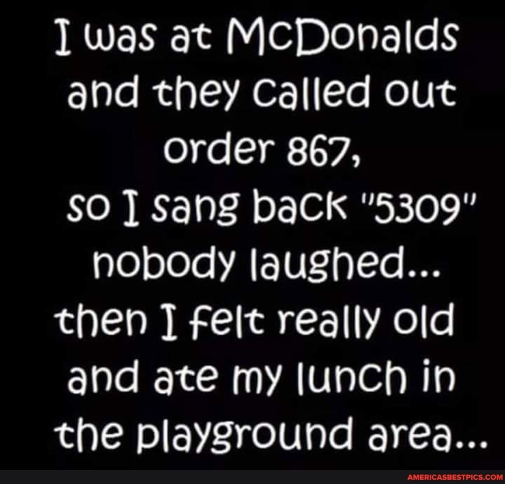 was at MCDonalds and they Called out
Order 867,
SO Sang baCk "5309" nobody laughed...
then felt really old and ate my (unch in the playground area...