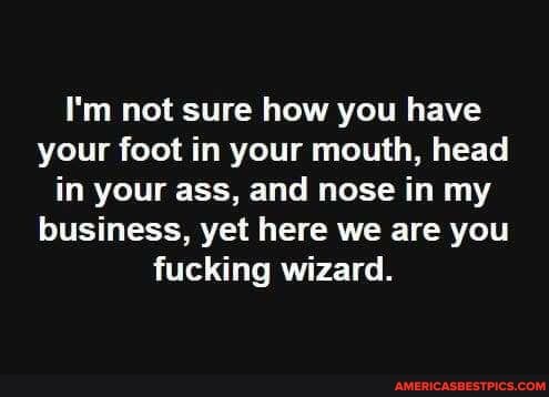 I'm not sure how you have your foot in your mouth, head in your ass, and nose in my business, yet here we are you fucking wizard.