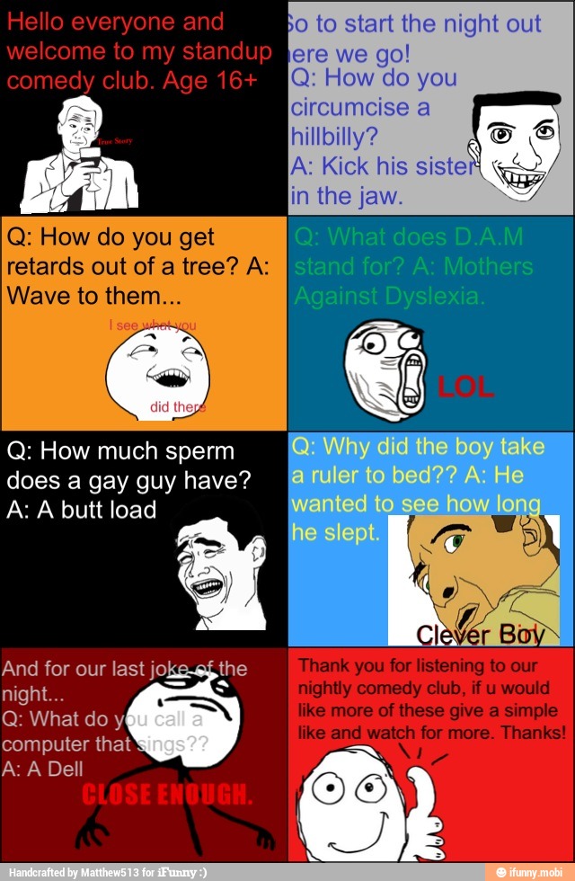 Bo to start the night out
Q: How do you get
retards out of a tree? A:
Wave to them
Q: How much sperm
does a gay guy have?
A: A butt load