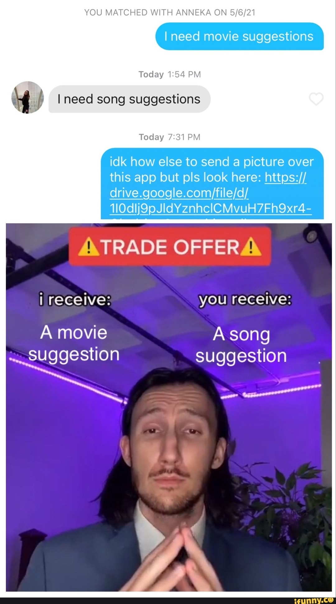 YOU MATCHED WITH ANNEKA ON
I need movie suggestions
Today PM
I need song suggestions
Today PM
idk how else to send a picture over this app but pls look here: hAttps://
TRADE OFFER
i receive: you receive:
A movie A song suggestion suggestion
ON
suggestion