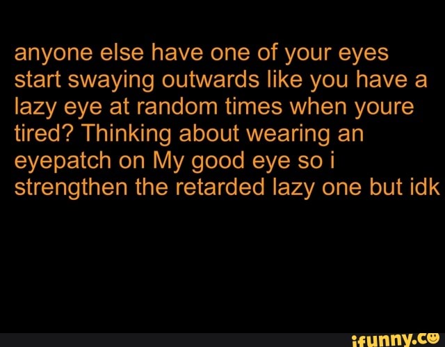 anyone else have one of your eyes
start swaying outwards like you have a
lazy eye at random times when youre
tired? Thinking about wearing an
eyepatch on My good eye so i
strengthen the retarded lazy one but idk