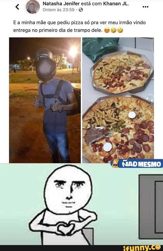 est cem
E a minha mãe que pediu pizza só pra ver meu irmão vindo entrega no primeiro dia de trampo dele.
MESMO