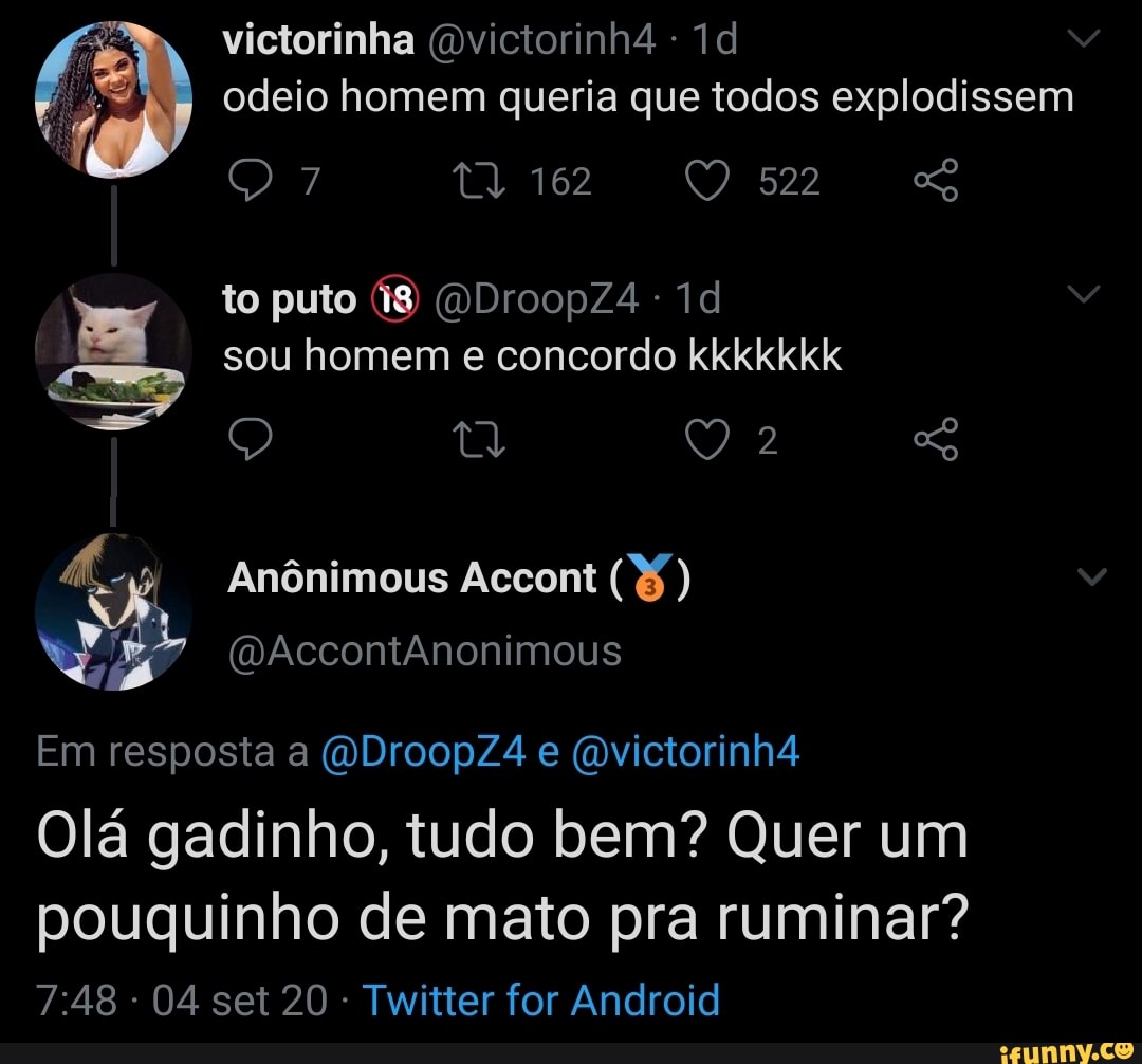 victorinha (Dvictorinh4 odeio homem queria que todos explodissem
162
522
to puto 18 (DDroopZ4 sou homem e concordo kkkkkkk
tl
Anônimous Accont )
(DAccontAnonimous
Em resposta a (DDroopZ4 e (mvictorinh4
Olá gadinho, tudo bem? Quer um
pouquinho de mato pra ruminar?
04 set 20 Twitter for Android