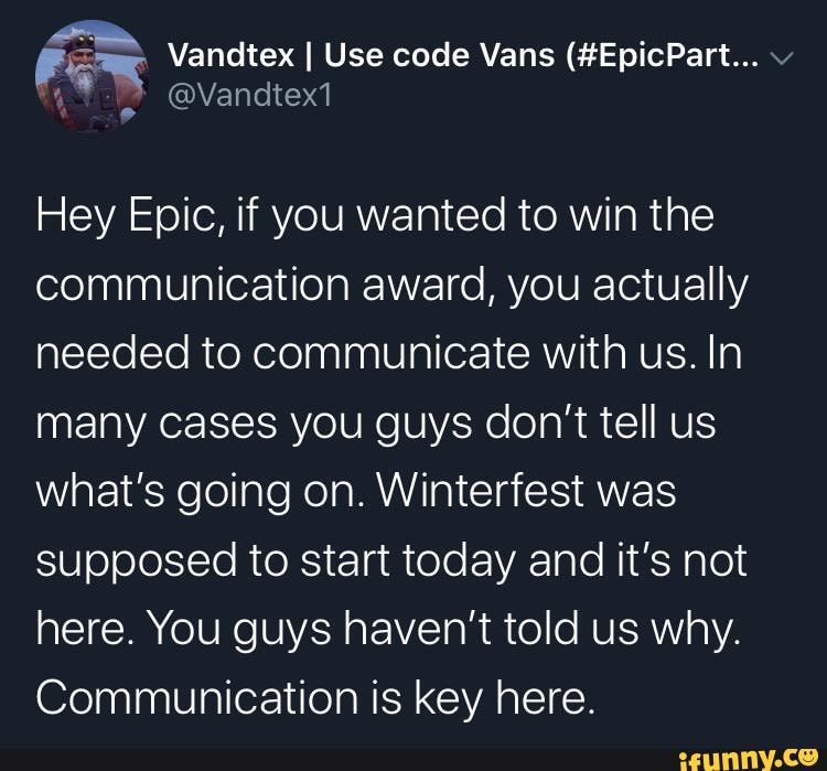 For Vandtex I Use code Vans (#EpicPart... Hey Epic, if you wanted to win the
communication award, you actually
needed to communicate with us. In
many cases you guys don't tell us
what's going on. Winterfest was
supposed to start today and it's not
here. You guys haven't told us why.
Communication is key here.