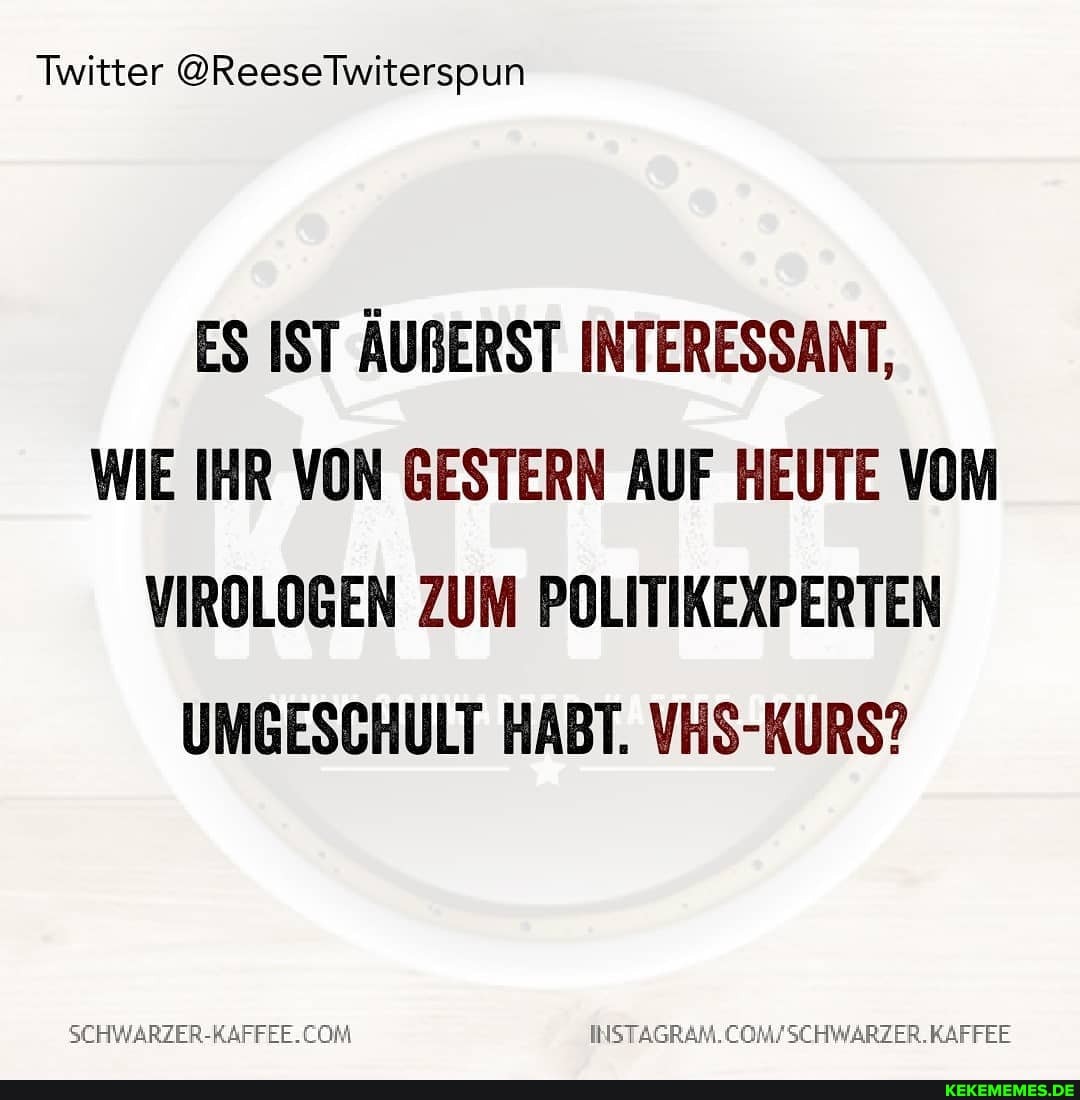 Twitter @ReeseTwiterspun
ES IST ÄURERST INTERESSANT,
WIE IHR VON GESTERN AUF HEUTE VOM VIROLOGEN ZUM POLITIKEXPERTEN UMGESCHULT HABT. VHS-KURS?
SCHWARZER-KAFFEE.CON