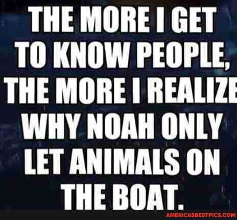 THE MORE GET TO KNOW PEOPLE,
THE MORE REALIZE WHY NOAH ONLY LET ANIMALS ON
TUC DHAT