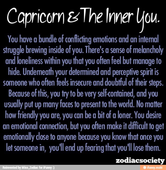 Capricorn es The Inner You.
You have a
bundle of conflicting emotions and
an internal
struggle brewing inside of you. There's a sense
of melancholy
and
loneliness within you that you often feel but manage to
hide. Underneath your determined and perceptive spirit is
someone
who often feels insecure and doubtful of their steps.
Because of
this, you try to he very self-contained, and you
usually put up many faces to present to the world. No matter
how friendly you are, you can
be a
bit of a
loner. You desire
an
emotional connection, but you offen make it difficult to get
emotionally dose to anyone because you know that once you
let someone in, you'll end up fearing that you'll lose them.