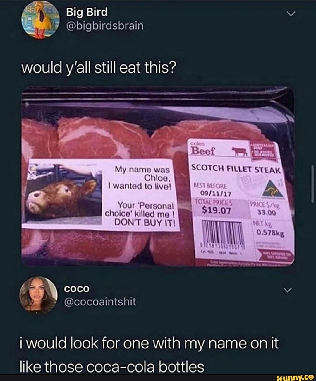 would y'all still eat this?
My ne ame was
SCOTCH FILLET STEAK
Y
Chloe,
I wanted to live! BEST
BEF
A
09/11/17
Your 'Personal i would look for one with my name on it
like those coca-cola bottles