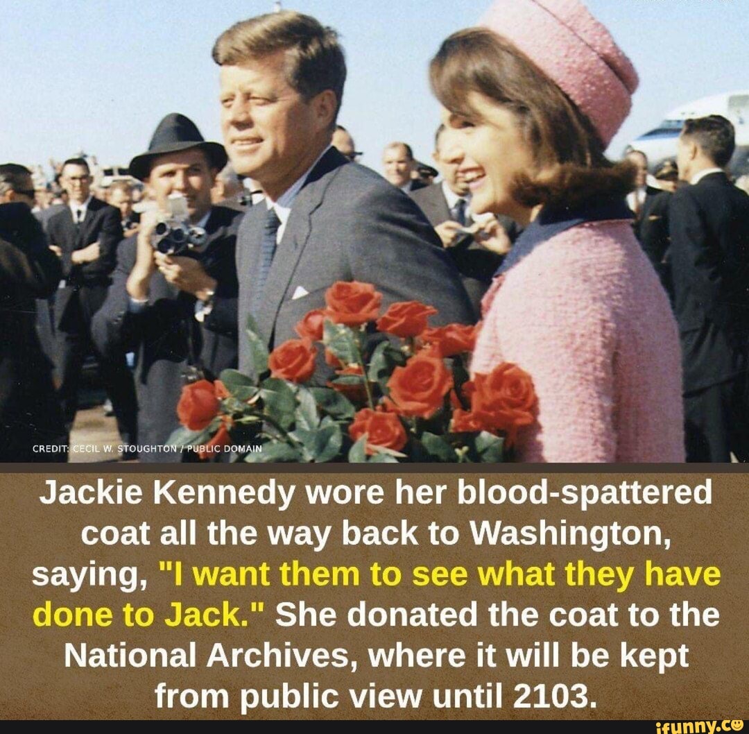 Jackie Kennedy wore her blood-spattered coat all the way back to Washington, saying, want them to see what they have done to Jack." She donated the coat to the
National Archives, where it will be kept from public view until 2103.