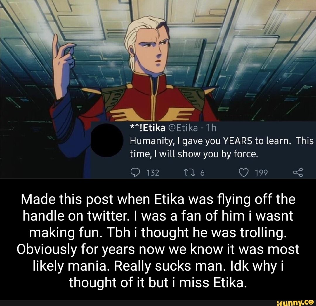 **1Etika @Etika
Humanity, I gave you YEARS to learn. This time, will show you by force.
132 199
Made this post when Etika was flying off the handle on twitter. I was a fan of him i wasnt making fun. Tbh i thought he was trolling.
Obviously for years now we know it was most likely mania. Really sucks man. Idk why i thought of it but i miss Etika.