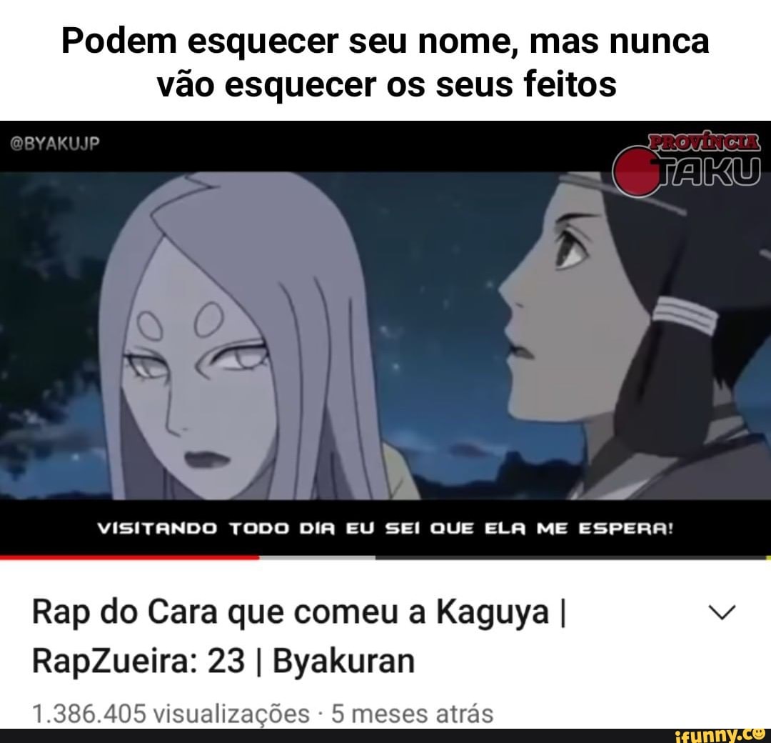 Podem esquecer seu nome, mas nunca
vão esquecer os seus feitos
GBYAKUJP
UNS)
VISITANDO TODO DIA EU SEI QUE ELA ME ESPERA!
Rap do Cara que comeu a Kaguya I
RapZueira: 23 I Byakuran
1.386.405 visualizações - 5 meses atrás