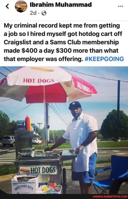 < Ibrahim Muhammad om
My criminal record kept me from getting ajob so I hired myself got hotdog cart off
Craigslist and a Sams Club membership made $400 a day $300 more than what that employer was offering. #KEEPGOING