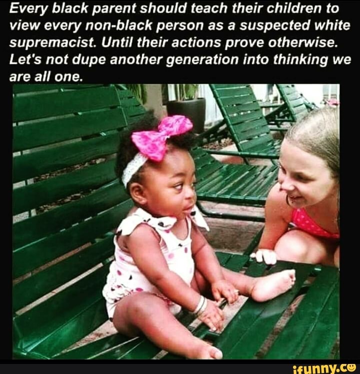 Every black parent should teach their children (0
view every non-black person as a suspected white
supremacist. Until their actions prove otherwise.
Let’s not dupe another generation into thinking we
are all one.