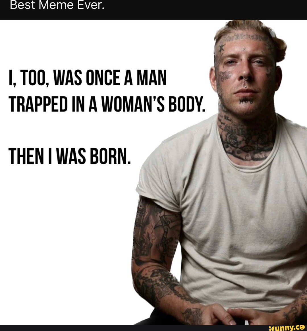 Best Meme ever. I, WAS ONCE A MAN TRAPPED IN A WOMAN'S BODY. THEN I WAS BORN. iFunny