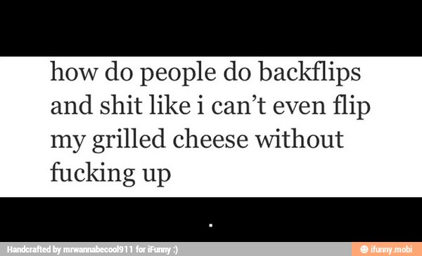 how do people do backflips
and shit like i can't even flip
my grilled cheese without
fucking up - .