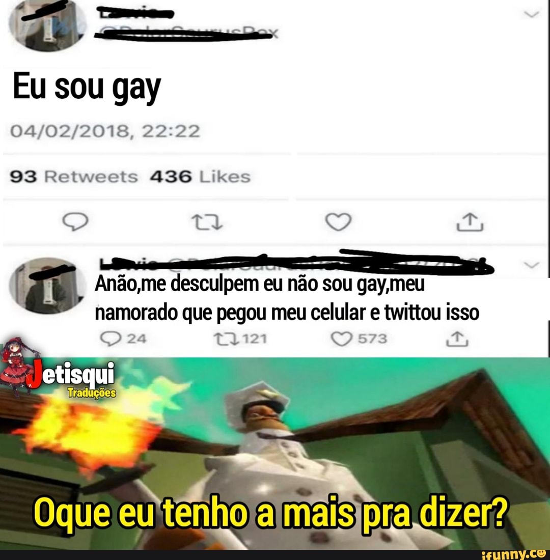 Eu sou gay
93 Retwceets 436 Likes
Anão,me desculpem eu não sou gay, meu
namorado que pegou meu celular e twittou isso
24 573
etisqui
Traduções
Oque pra dizer?