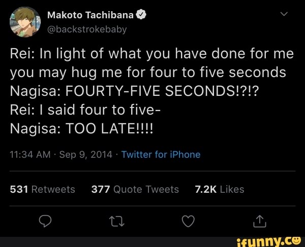 Makoto Tachibana
@backstrokebaby
Rei: In light of what you have done for me you may hug me for four to five seconds
Nagisa: FOURTY-FIVE SECONDS!?!?
Rei: I said four to five-
Nagisa: TOO LATE!!!
AM Sep 9, 2014 - Twitter for iPhone
Retwe 377 Quote ets 7.2K Like