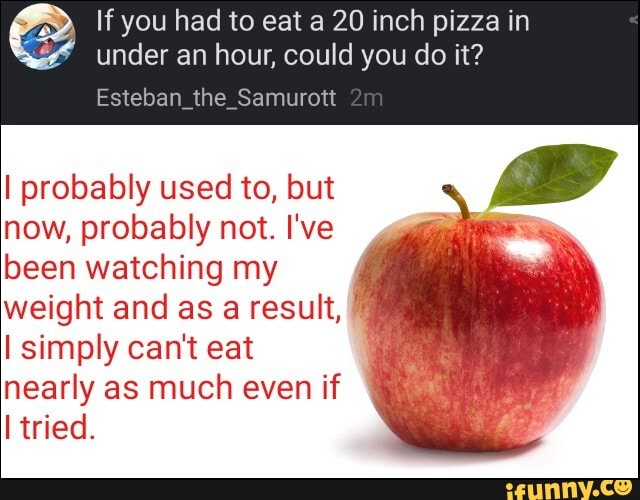If you had to eat a 20 inch pizza in
under an hour, could you do it?
I probably used to, but
now, probably not. I've
been watching my
weight and as a result,
É
I simply can't eat
nearly as much even if
I tried.