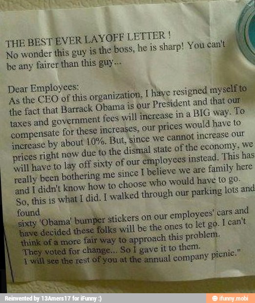 THE BEST EVER LAYOFF I
No wonder this guy is the boss,
be any
fairer than this guy~-
Dear Employees: É
As the CEO of this organization, I hay
sate
the fact that Barrack Obama is our
President and that
taxes
and government feos will increase in a
BIG way. Te
compensate for these increases, our
prices would have to
increase by about 10%. But, since we
cannot increase our
prices right now
due to the dismal state of the economy. We
will have to lay off sixty of our
employees instead. This has
really been bothering me
since T believe we are
family here
and I didn't know how to choose who would have to go
So, this is what did. I walked through our
parking lots and
found and