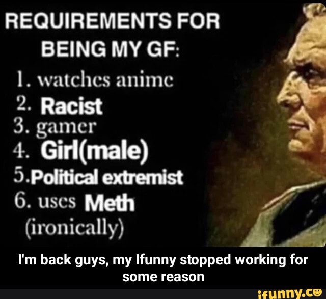 REQUIREMENTS FOR BEING MY GF:
1. watches anime
2. Racist
3. gamer
4.
5.Political extremist
6. uses Meth
(ironically)
I'm back guys, my Ifunny stopped working for some reason - I'm back guys, my Ifunny stopped working for some reason
