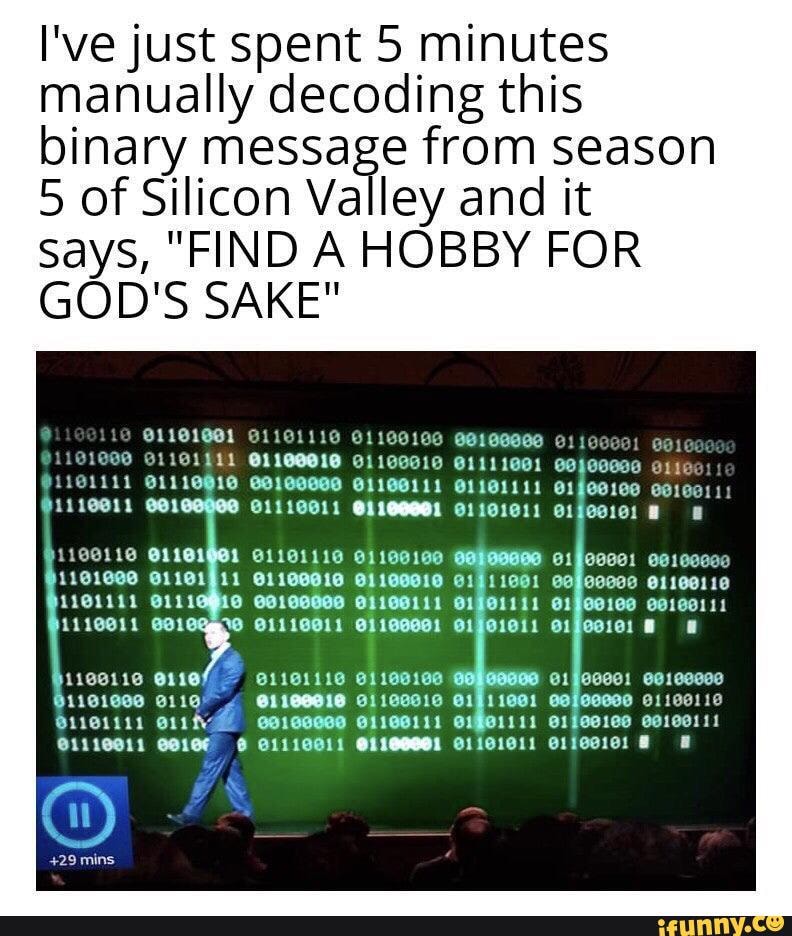 I've just spent 5 minutes manually decoding this binary message from season
5 of Silicon Valley and it says, "FIND A HOBBY FOR GOD'S SAKE"
@1101011
118160 91100910 @1911901 eafeceee o1100110