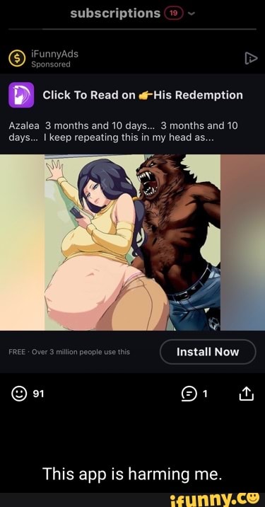 subscriptions iFunnyAds
Sponsored
D Click To Read on His Redemption
Azalea 3 months and 10 days... 3 months and 10 days... I keep repeating this in my head as...
FREE Over 3 million people use Install Now
This app is harming me.