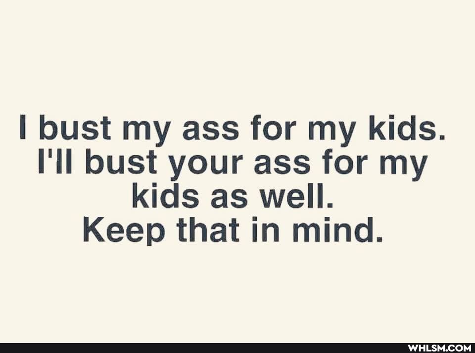 bust my ass for my kids.
il bust your ass for my kids as well.
Keep that in mind.