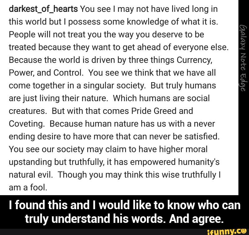 darkest_of_heans You see I may not have lived long in
this world but I possess some knowledge of what it is.
People will not treat you the way you deserve to be
treated because they want to get ahead of everyone else.
Because the world is driven by three things Currency,
Power, and Control. You see we think that we have all
come together in a singular society. But truly humans
arejust living their nature. Which humans are social
creatures, But with that comes Pride Greed and
Coveting. Because human nature has us with a never
ending desire to have more that can never be satisfied.
You see our society may Claim to have higher moral
upstanding but truthfully, it has empowered humanity's
natural evil. Though you may think this wise truthfully I
am a fool.
I found this and I would like to know who can
truly understand his words. And agree. - I found this and I would like to know who can truly understand his words. And agree.