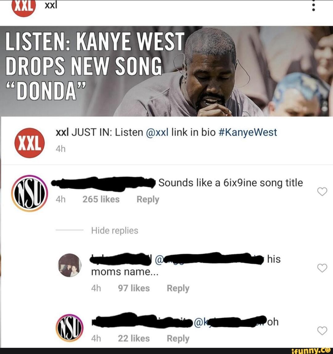 LISTEN: KANYE WEST
DROPS NEW SONG
@ xxl JUST IN: Listen @xxl link in bio #KanyeWest
265 likes Reply
Sounds like a Gix9ine song title
Hide replies
moms name...
97 likes Reply
Ah 22 likes Reply