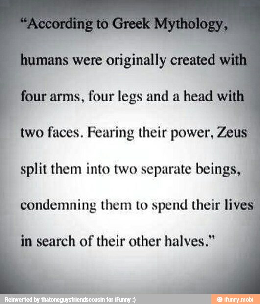 is were originally
r arms, four legs and a head two faces. Fearing their power, Zeus
split them into two separate beings,
condemning them to spend their live
in search of their other halves."