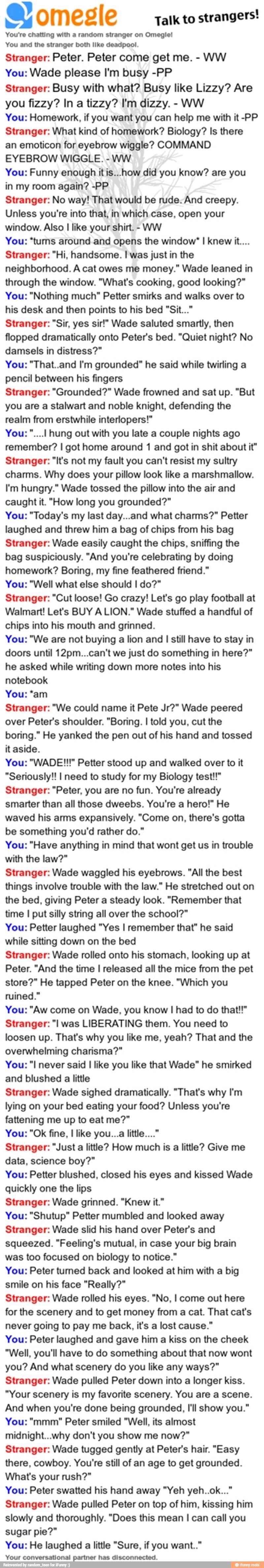 a) omegle
Talk to
strangers!
You're chatting with a random stranger on Omegie!
You and the stranger both like deadpool.
Stranger: Peter. Peter come get me. WW
You: Wade please I'm busy -PP
Stranger: Busy with what? Busy like Lizzy? Are
WW
You: Homework, if you want you can help me with it -PP
Stranger: What kind of homework? Biology? Is there
an emoticon for eyebrow wiggle? COMMAND
EYEBROW WIGGLE.
WW
You: Funny enough itis...how did you know? are you
in my room again? -PP
Stranger: No way! That would be rude. And creepy.
Unless you're into that, in which case, open your
window. Also I like your shirt.
WW
You: "tums around and opens the window' I knew it...
Stranger: "Hi, handsome. I was just in the
neighborhood. A cat owes me money." Wade leaned in
through the window. "What's cooking, good looking?"
You: "Nothing much" Petter smirks and walks over to
his desk and then points to his bed "Sit..."
Stranger: "Sir, yes sir!" Wade saluted smartly, then
flopped dramatically onto Peter's bed. "Quiet night? No
damsels in distress?"
You: "That..and I'm grounded" he said while twirling a
pencil between his fingers
Stranger: "Grounded?" Wade frowned and sat up. "But
you are a stalwart and noble knight, defending the
realm from erstwhile interlopers!"
You: hung out with you late a couple nights ago
remember? I got home around 1 and got in shit about it"
Stranger: "It's not my fault you can't resist my sultry
charms. Why does your pillow look like a marshmallow.
I'm hungry." Wade tossed the pillow into the air and
caught it. "How long you grounded?"
You: "Today's my last day...and what charms?" Petter
laughed and threw him bag chips from his bag