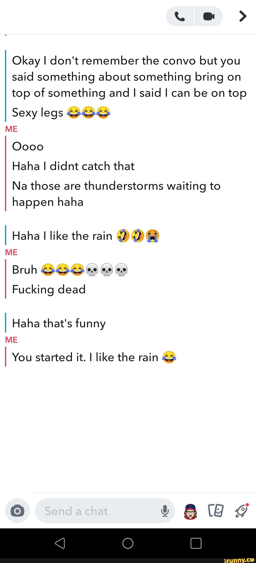 Gp
Okay I don't remember the convo but you said something about something bring on top of something and I said I can be on top
Sexy legs
ME
Oooo
Haha I didnt catch that
Na those are thunderstorms waiting to happen haha
I Haha I like the rain
ME Bruh
Fucking dead
I Haha that's funny
ME
I You started it. I like the rain
Lead