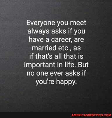 Everyone you meet always asks if you
have career, are
married etc., as if that's all that is important in life. But no one ever asks if you're happy.