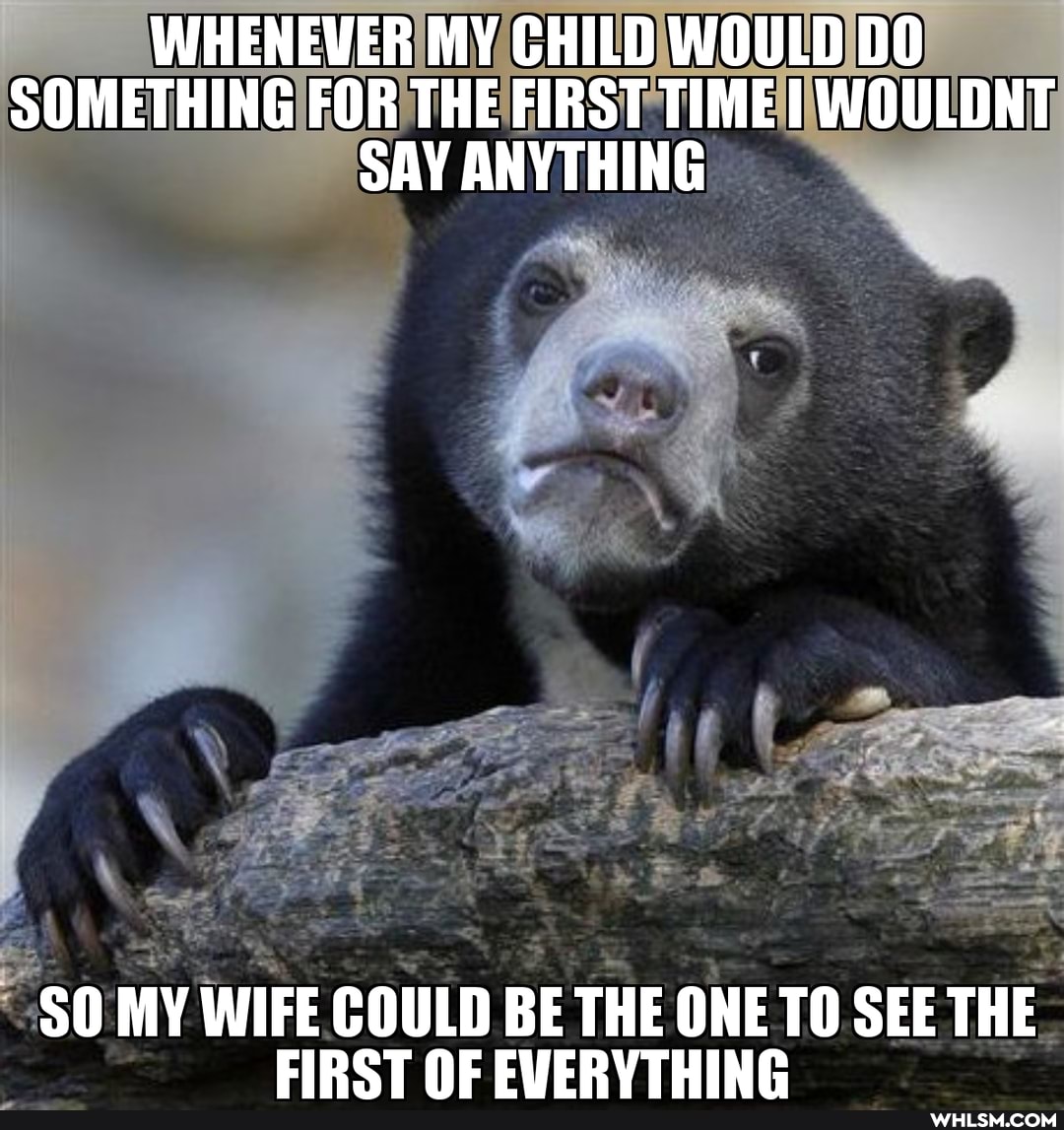 WHENEVER MY CHILD WOULD DO SOMETHING FOR THE FIRST TIME I WOULDNT SAY ANYTHING
SO MY WIFE COULD BE THE ONE TO SEE THE FIRST NE EVERVIHING